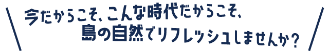 今だからこそ、こんな時代だからこそ、島の自然でリフレッシュしませんか？